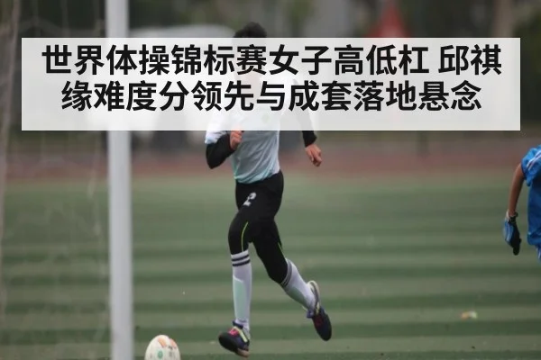 世界体操锦标赛女子高低杠 邱祺缘难度分领先与成套落地悬念（kaiyun）